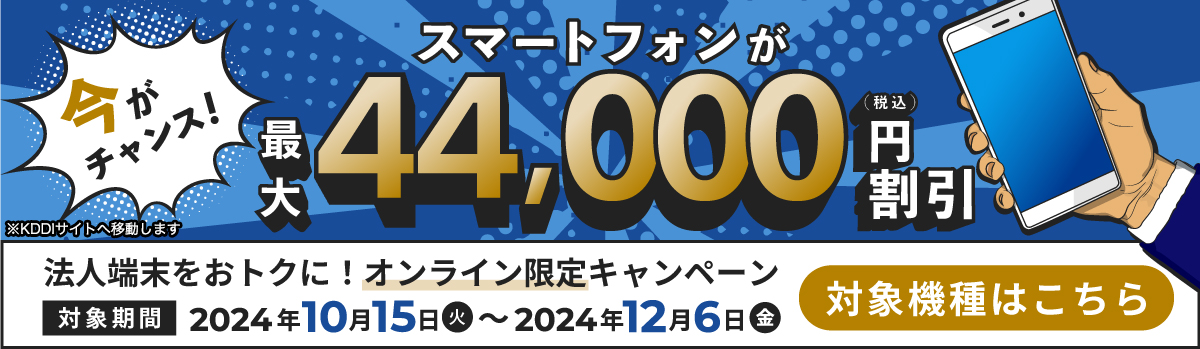 今がチャンス!スマートフォンが最大44,000円（税込）割引 法人端末をおトクに!オンライン限定キャンペーン 対象期間：2024年10月15日（火）～2024年12月6日（金） 対象機種はこちら ※KDDIサイトへ移動します