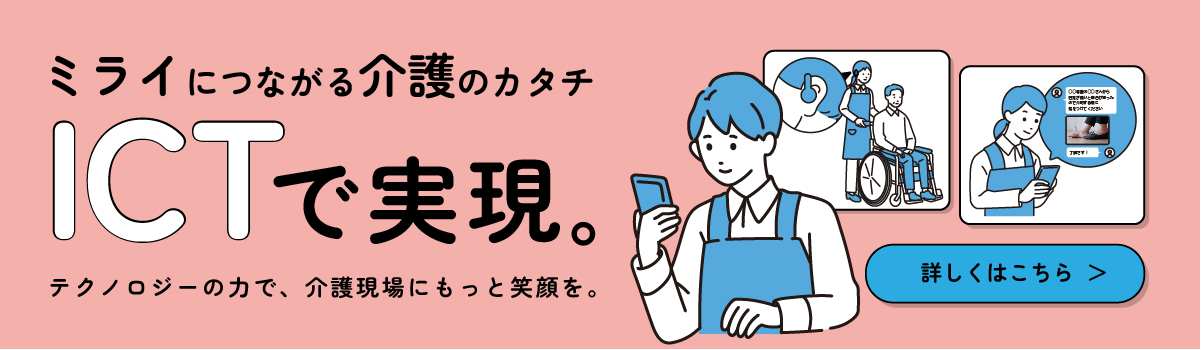 ミライにつながる介護のカタチ ICTで実現。 テクノロジーの力で、介護現場にもっと笑顔を 詳しくはこちら