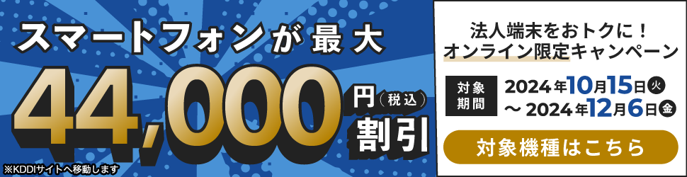 今がチャンス!スマートフォンが最大44,000円（税込）割引 法人端末をおトクに!オンライン限定キャンペーン 対象期間：2024年10月15日（火）～2024年12月6日（金） 対象機種はこちら ※KDDIサイトへ移動します